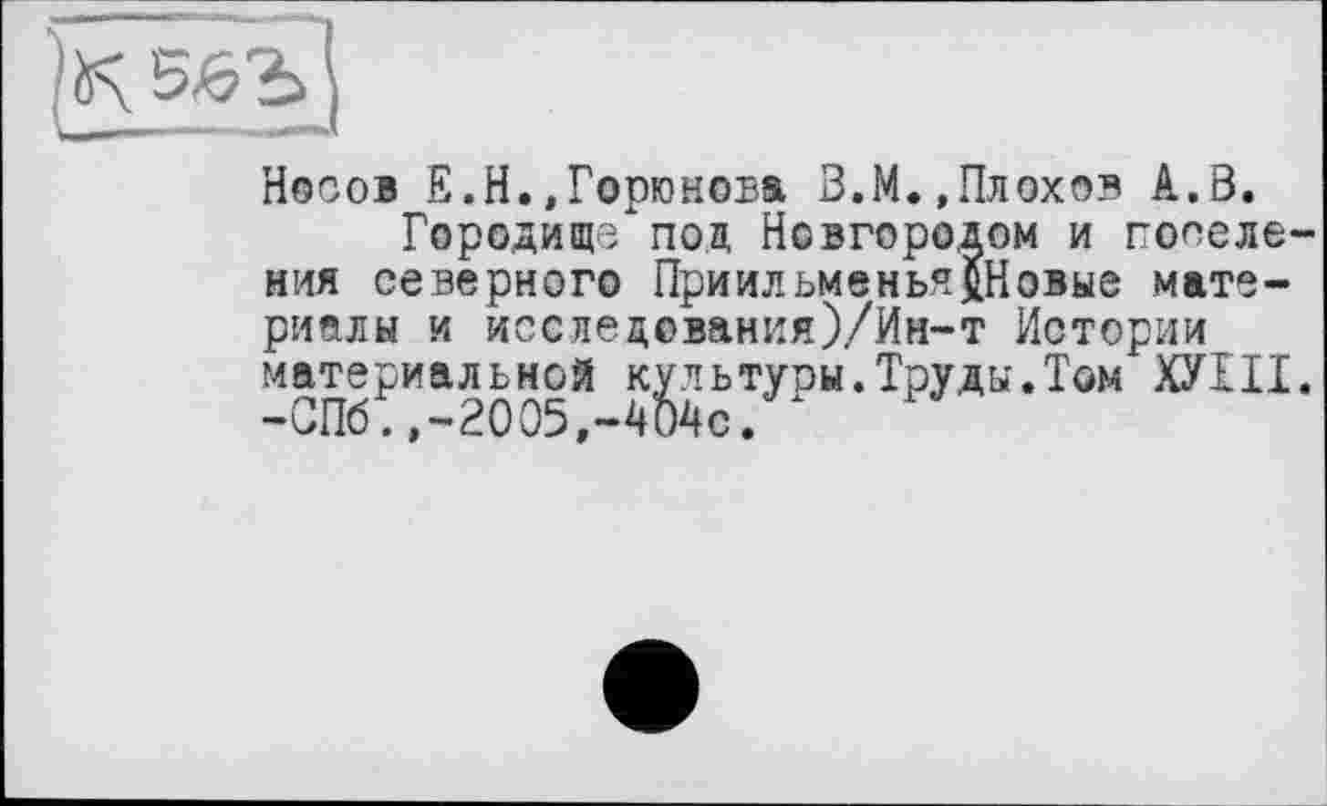 ﻿Носов Е.Н.»Горюнова З.М.,Плохов А.8.
Городище под Новгородом и поселения северного Приильмвнья$Новые материалы и исследования)/Ин-т Истории материальной культуры.Труды.Том ХУНТ. -СПб.,-2005,-404с.